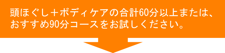 頭ほぐし＋ボディケアの合計60分以上または、おすすめ90分コースをお試しください。